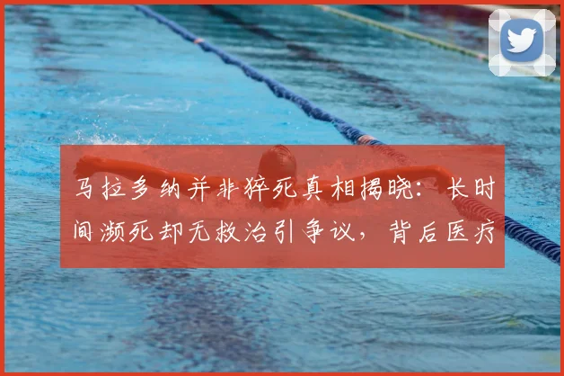 马拉多纳并非猝死真相揭晓：长时间濒死却无救治引争议，背后医疗疏失成焦点