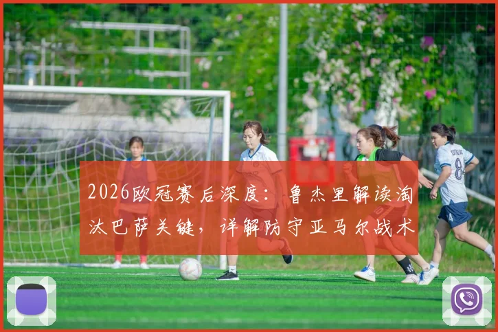 2026欧冠赛后深度：鲁杰里解读淘汰巴萨关键，详解防守亚马尔战术成功之道