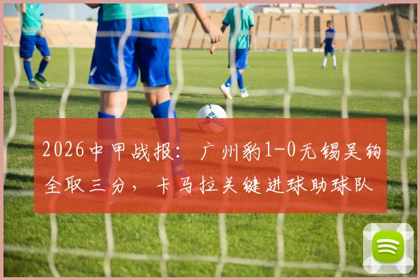2026中甲战报:广州豹1-0无锡吴钩全取三分,卡马拉关键进球助球队取胜,附最新积分榜分析