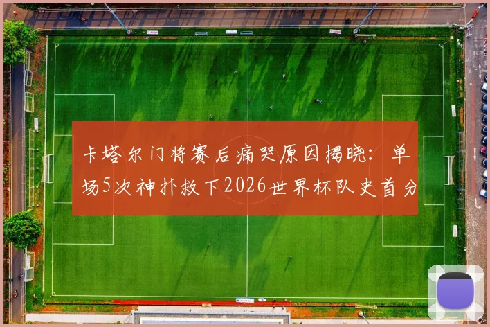 卡塔尔门将赛后痛哭原因揭晓：单场5次神扑救下2026世界杯队史首分，背后故事令人动容