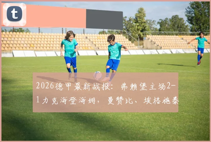 2026德甲最新战报：弗赖堡主场2-1力克海登海姆，曼赞比、埃格施泰因连场破门关键解读
