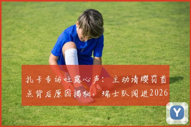 扎卡专访吐露心声:主动请缨罚首点背后原因揭秘,瑞士队闯进2026欧洲杯八强后的更大野心与目标