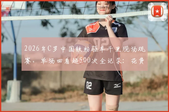 2026年C罗中国铁粉驱车千里现场观赛,单场回看超500次全记录:花费、心路与狂热球迷文化解读