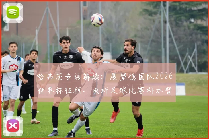哈弗茨专访解读:展望德国队2026世界杯征程,剖析足球比赛补水暂停对节奏的实际影响