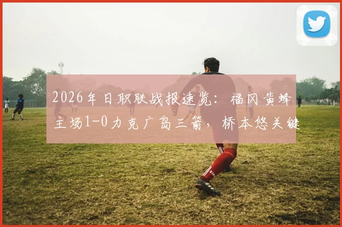 2026年日职联战报速览:福冈黄蜂主场1-0力克广岛三箭,桥本悠关键破门改写积分格局