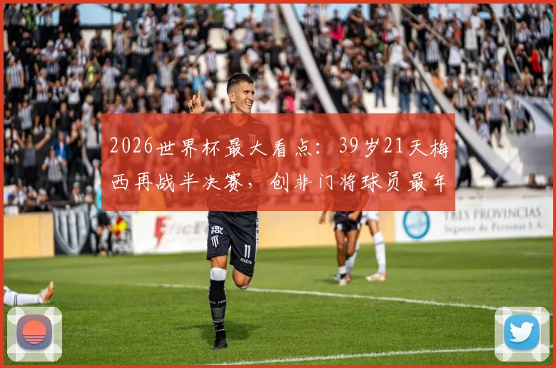 2026世界杯最大看点：39岁21天梅西再战半决赛，创非门将球员最年长纪录，他能走多远