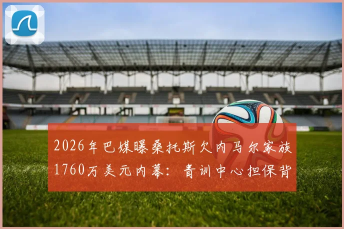 2026年巴媒曝桑托斯欠内马尔家族1760万美元内幕：青训中心担保背后，债务纠纷如何解决？